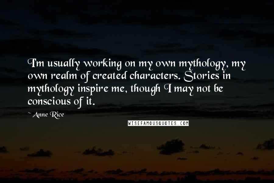 Anne Rice Quotes: I'm usually working on my own mythology, my own realm of created characters. Stories in mythology inspire me, though I may not be conscious of it.