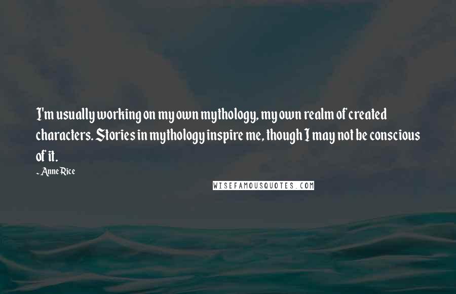 Anne Rice Quotes: I'm usually working on my own mythology, my own realm of created characters. Stories in mythology inspire me, though I may not be conscious of it.