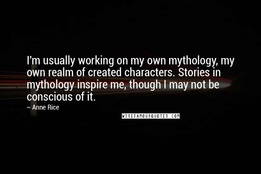 Anne Rice Quotes: I'm usually working on my own mythology, my own realm of created characters. Stories in mythology inspire me, though I may not be conscious of it.