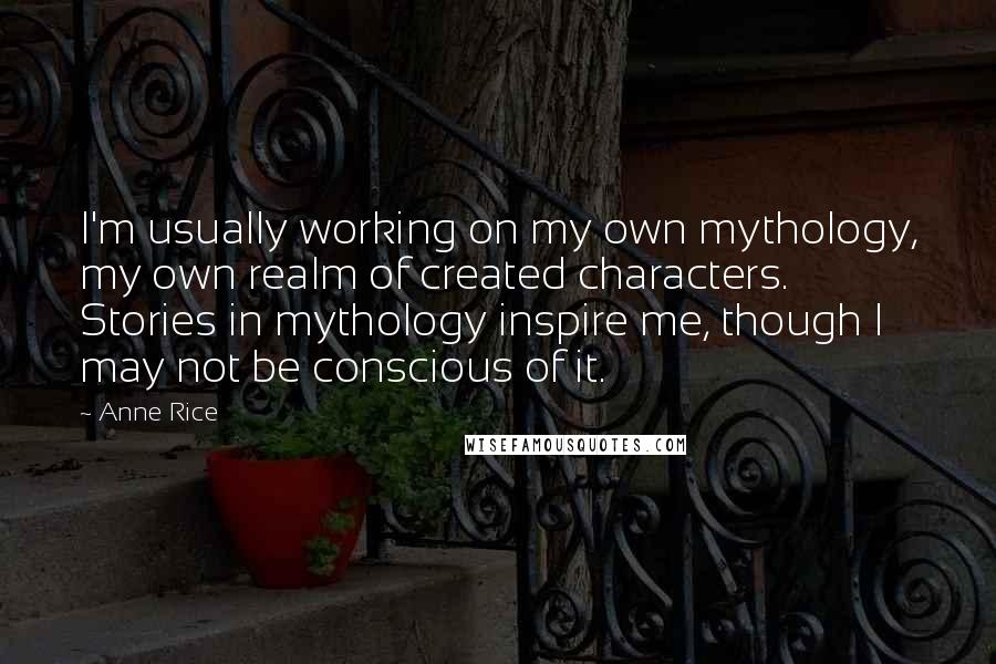 Anne Rice Quotes: I'm usually working on my own mythology, my own realm of created characters. Stories in mythology inspire me, though I may not be conscious of it.