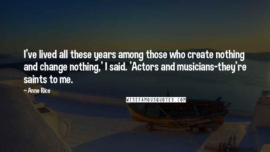 Anne Rice Quotes: I've lived all these years among those who create nothing and change nothing,' I said. 'Actors and musicians-they're saints to me.