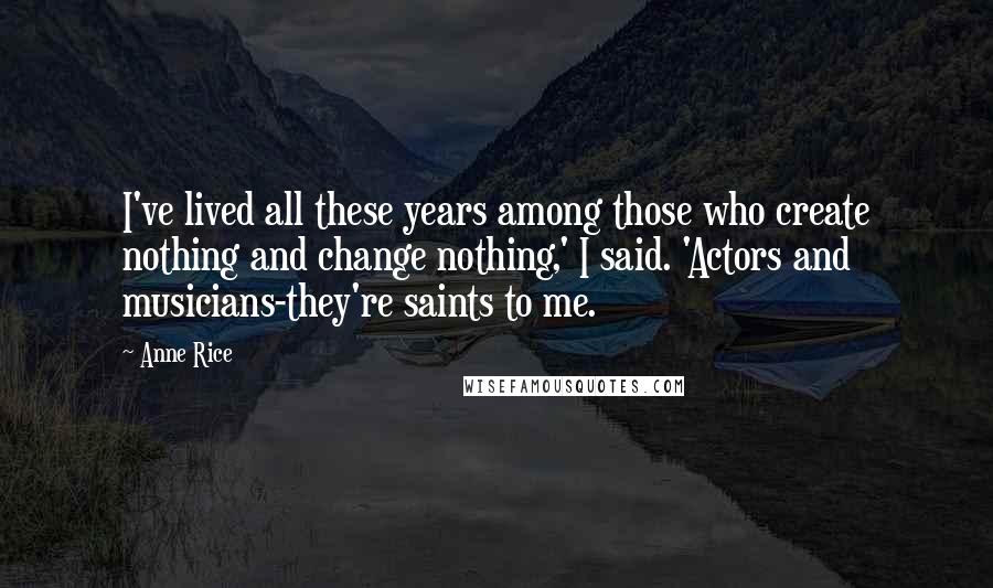 Anne Rice Quotes: I've lived all these years among those who create nothing and change nothing,' I said. 'Actors and musicians-they're saints to me.