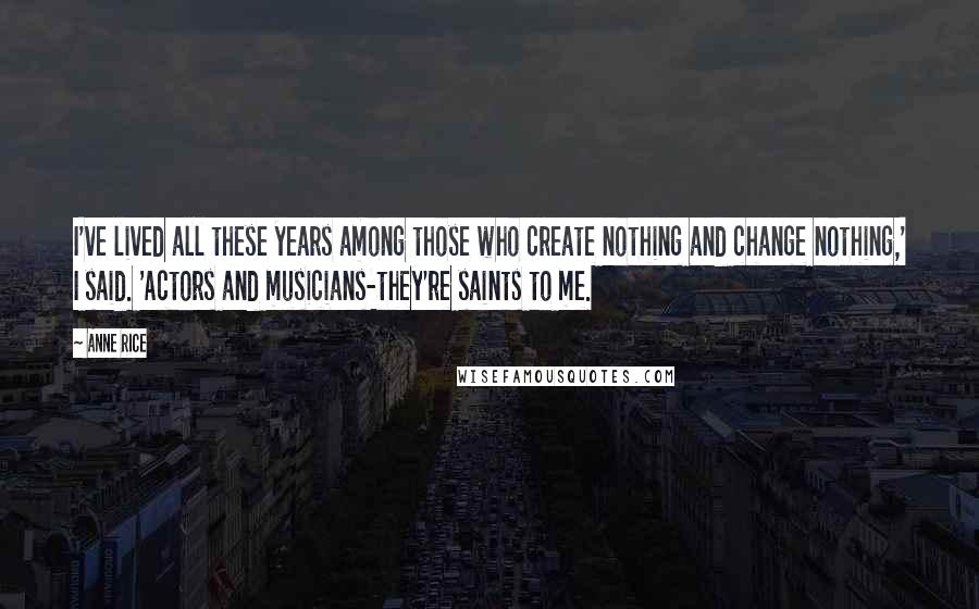 Anne Rice Quotes: I've lived all these years among those who create nothing and change nothing,' I said. 'Actors and musicians-they're saints to me.