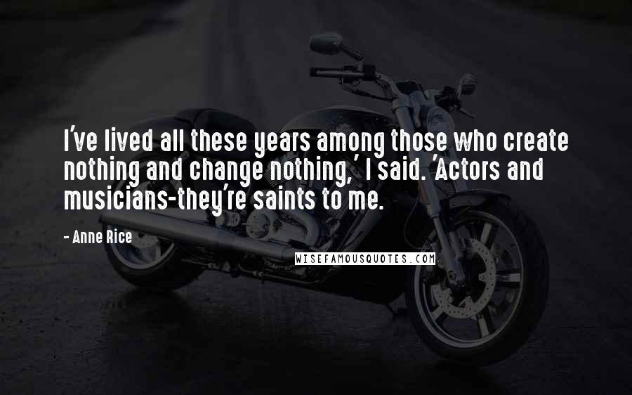 Anne Rice Quotes: I've lived all these years among those who create nothing and change nothing,' I said. 'Actors and musicians-they're saints to me.