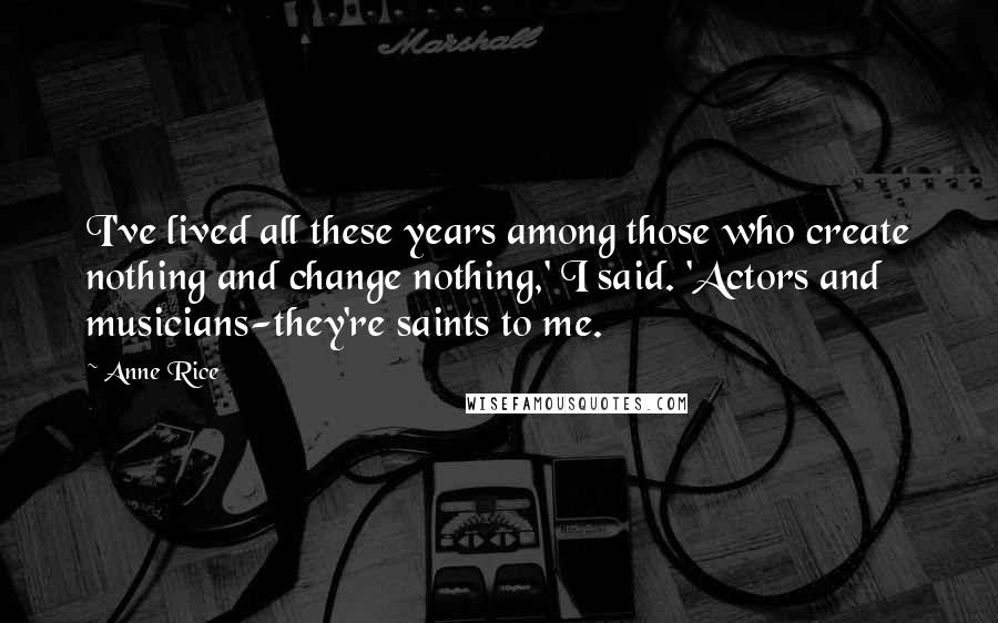 Anne Rice Quotes: I've lived all these years among those who create nothing and change nothing,' I said. 'Actors and musicians-they're saints to me.