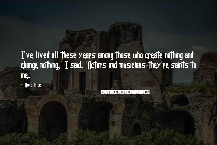 Anne Rice Quotes: I've lived all these years among those who create nothing and change nothing,' I said. 'Actors and musicians-they're saints to me.