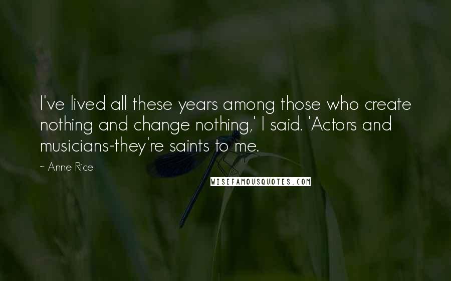 Anne Rice Quotes: I've lived all these years among those who create nothing and change nothing,' I said. 'Actors and musicians-they're saints to me.