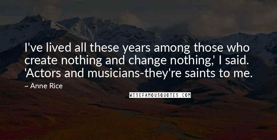 Anne Rice Quotes: I've lived all these years among those who create nothing and change nothing,' I said. 'Actors and musicians-they're saints to me.