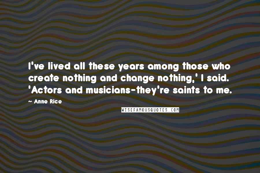 Anne Rice Quotes: I've lived all these years among those who create nothing and change nothing,' I said. 'Actors and musicians-they're saints to me.