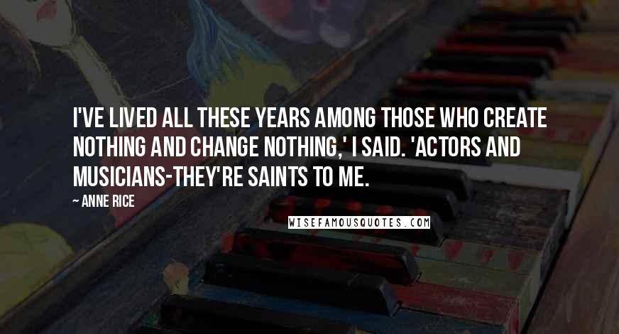 Anne Rice Quotes: I've lived all these years among those who create nothing and change nothing,' I said. 'Actors and musicians-they're saints to me.