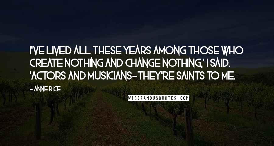 Anne Rice Quotes: I've lived all these years among those who create nothing and change nothing,' I said. 'Actors and musicians-they're saints to me.