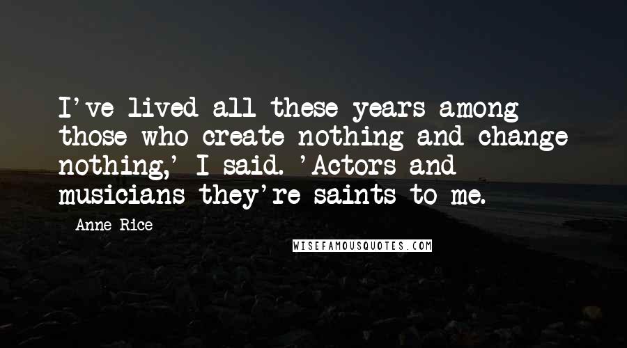 Anne Rice Quotes: I've lived all these years among those who create nothing and change nothing,' I said. 'Actors and musicians-they're saints to me.