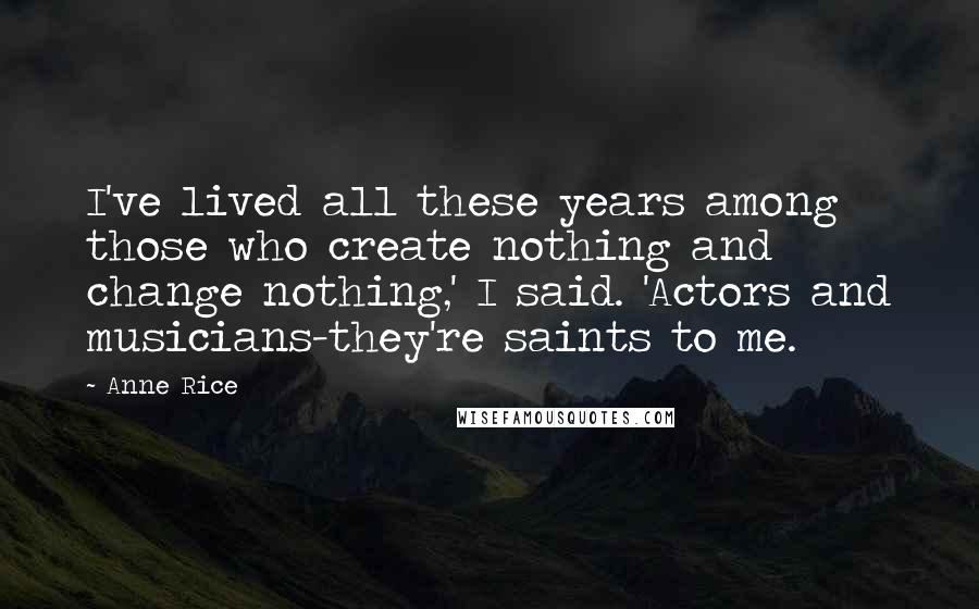 Anne Rice Quotes: I've lived all these years among those who create nothing and change nothing,' I said. 'Actors and musicians-they're saints to me.