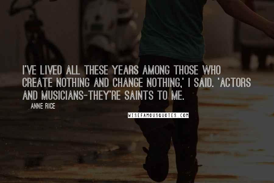 Anne Rice Quotes: I've lived all these years among those who create nothing and change nothing,' I said. 'Actors and musicians-they're saints to me.