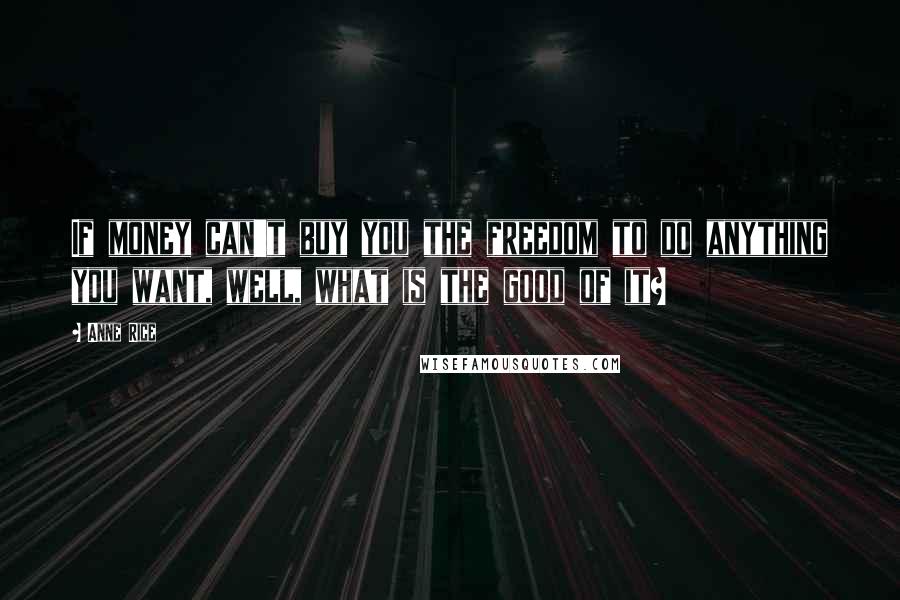 Anne Rice Quotes: If money can't buy you the freedom to do anything you want, well, what is the good of it?