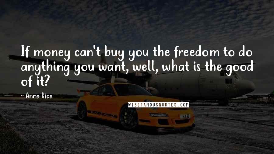 Anne Rice Quotes: If money can't buy you the freedom to do anything you want, well, what is the good of it?