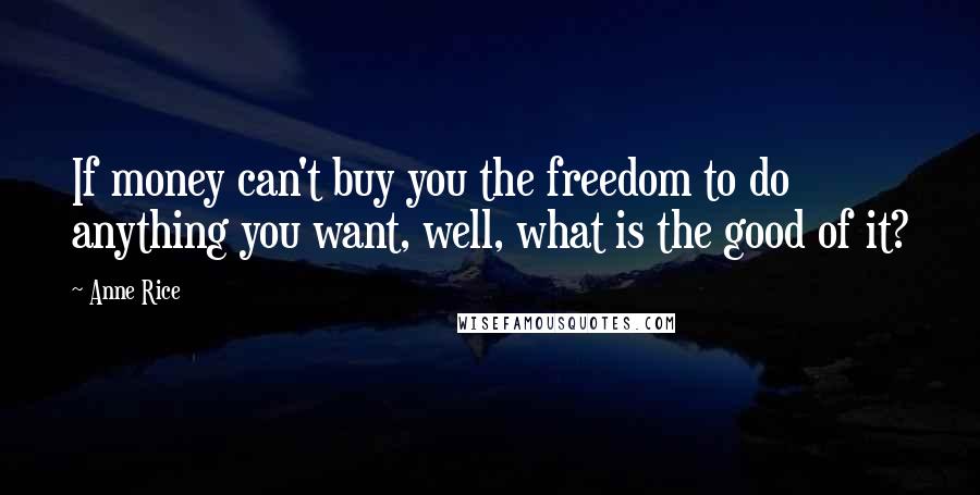 Anne Rice Quotes: If money can't buy you the freedom to do anything you want, well, what is the good of it?