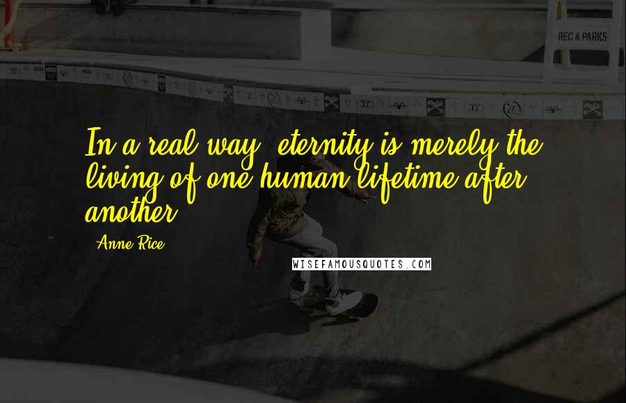 Anne Rice Quotes: In a real way, eternity is merely the living of one human lifetime after another.
