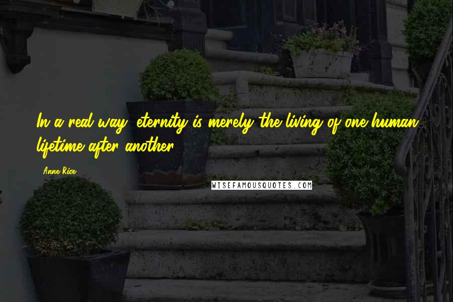 Anne Rice Quotes: In a real way, eternity is merely the living of one human lifetime after another.