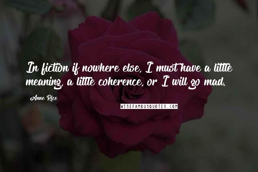 Anne Rice Quotes: In fiction if nowhere else, I must have a little meaning, a little coherence, or I will go mad.