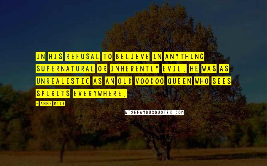 Anne Rice Quotes: In his refusal to believe in anything supernatural or inherently evil, he was as unrealistic as an old voodoo queen who sees spirits everywhere.