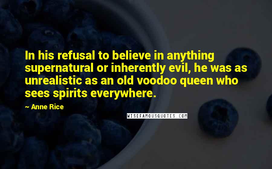 Anne Rice Quotes: In his refusal to believe in anything supernatural or inherently evil, he was as unrealistic as an old voodoo queen who sees spirits everywhere.