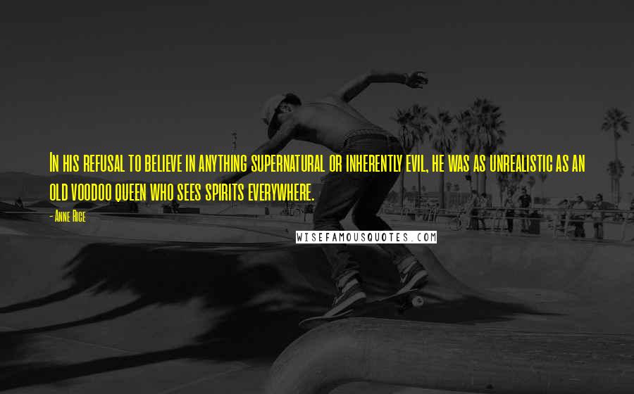 Anne Rice Quotes: In his refusal to believe in anything supernatural or inherently evil, he was as unrealistic as an old voodoo queen who sees spirits everywhere.