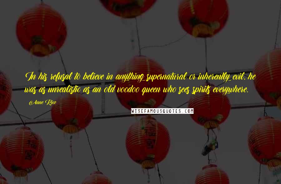 Anne Rice Quotes: In his refusal to believe in anything supernatural or inherently evil, he was as unrealistic as an old voodoo queen who sees spirits everywhere.