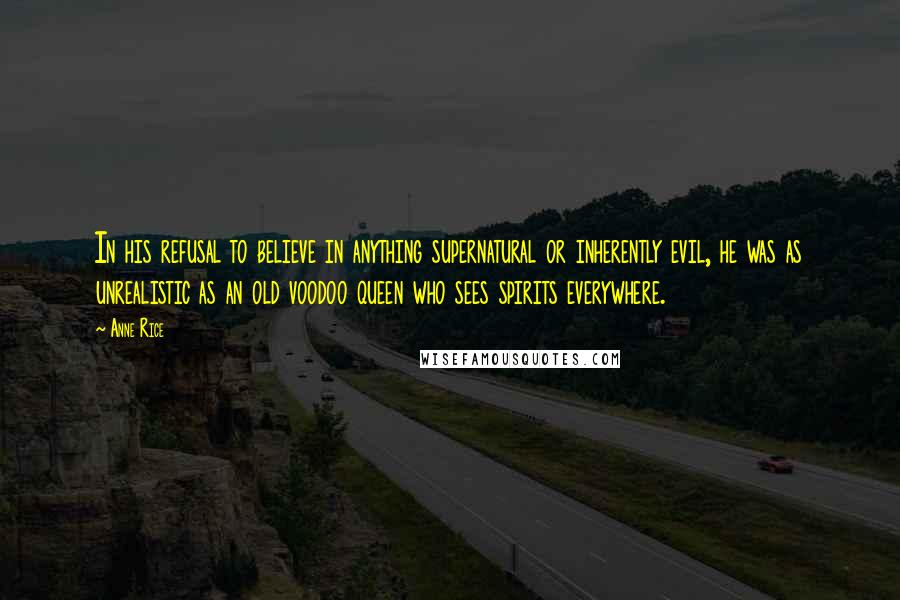 Anne Rice Quotes: In his refusal to believe in anything supernatural or inherently evil, he was as unrealistic as an old voodoo queen who sees spirits everywhere.