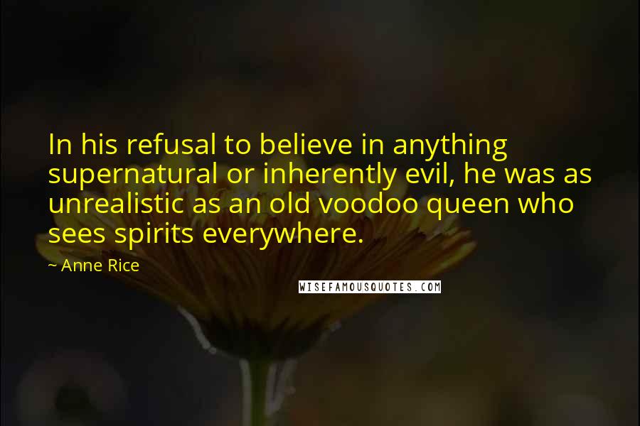 Anne Rice Quotes: In his refusal to believe in anything supernatural or inherently evil, he was as unrealistic as an old voodoo queen who sees spirits everywhere.