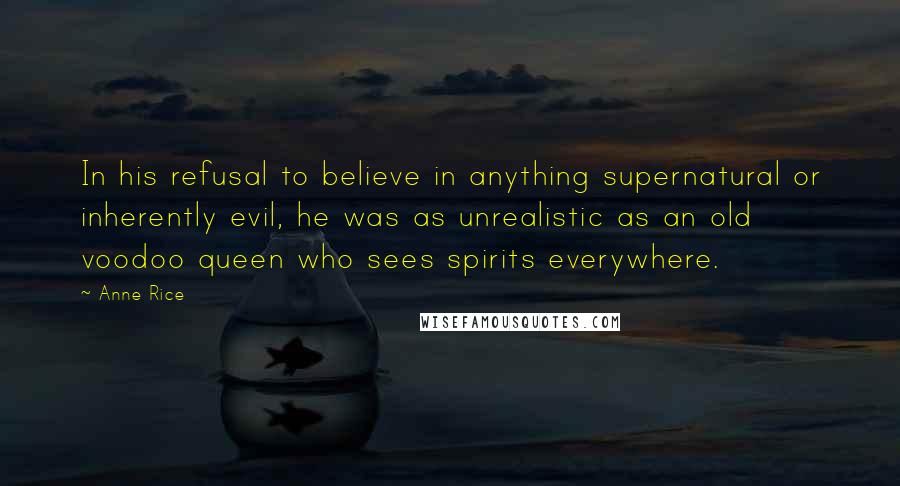 Anne Rice Quotes: In his refusal to believe in anything supernatural or inherently evil, he was as unrealistic as an old voodoo queen who sees spirits everywhere.