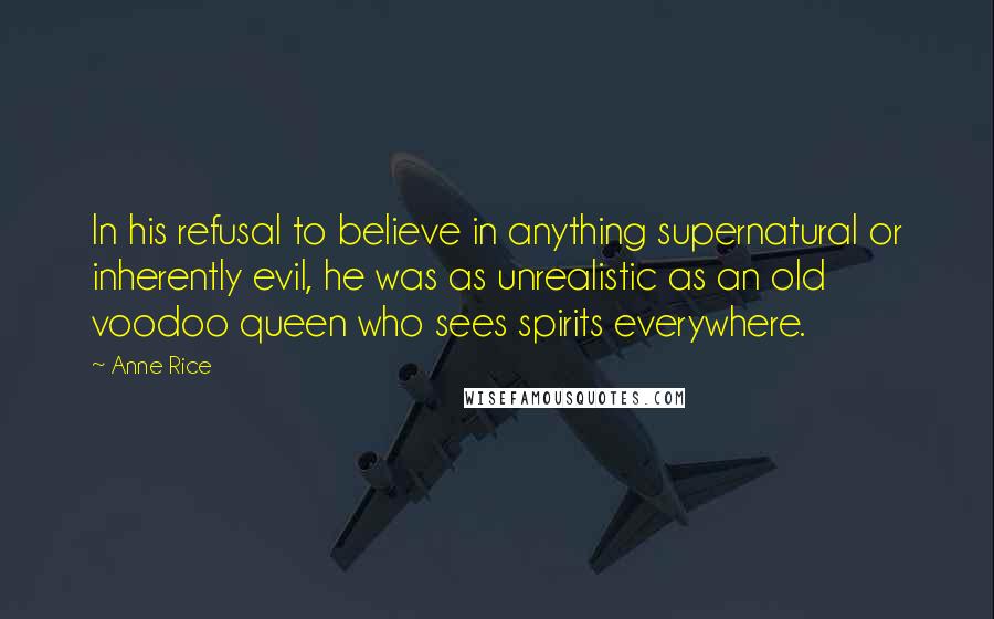 Anne Rice Quotes: In his refusal to believe in anything supernatural or inherently evil, he was as unrealistic as an old voodoo queen who sees spirits everywhere.