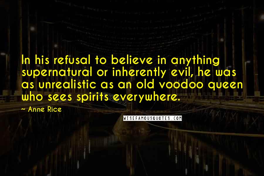 Anne Rice Quotes: In his refusal to believe in anything supernatural or inherently evil, he was as unrealistic as an old voodoo queen who sees spirits everywhere.