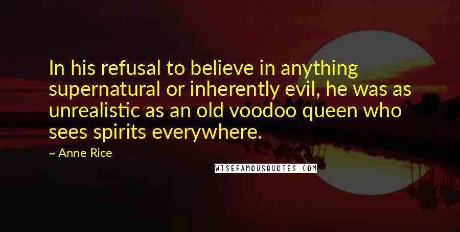 Anne Rice Quotes: In his refusal to believe in anything supernatural or inherently evil, he was as unrealistic as an old voodoo queen who sees spirits everywhere.