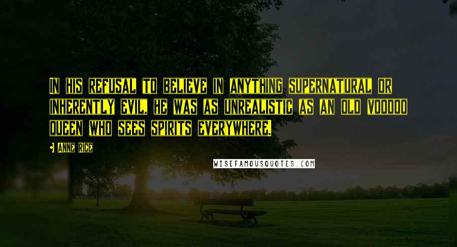 Anne Rice Quotes: In his refusal to believe in anything supernatural or inherently evil, he was as unrealistic as an old voodoo queen who sees spirits everywhere.