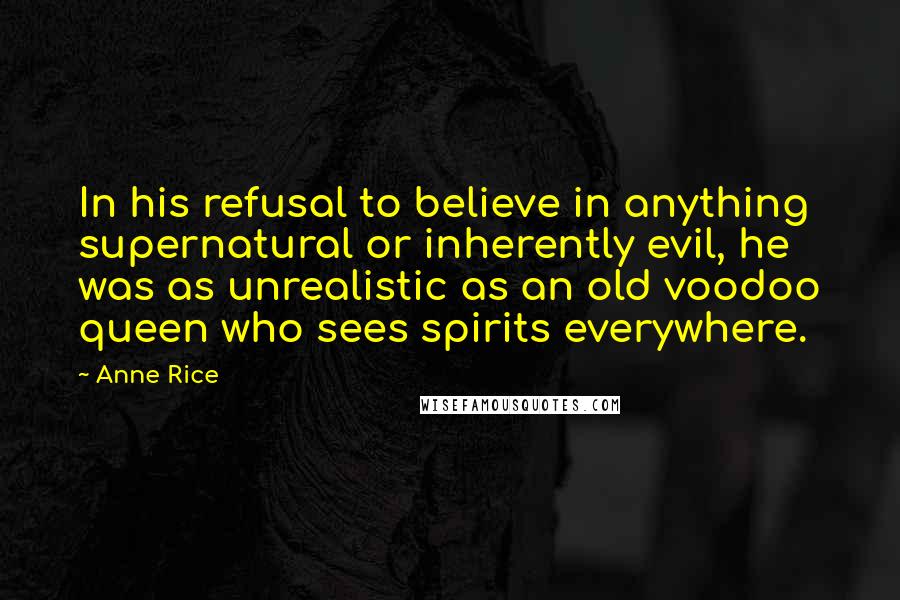 Anne Rice Quotes: In his refusal to believe in anything supernatural or inherently evil, he was as unrealistic as an old voodoo queen who sees spirits everywhere.