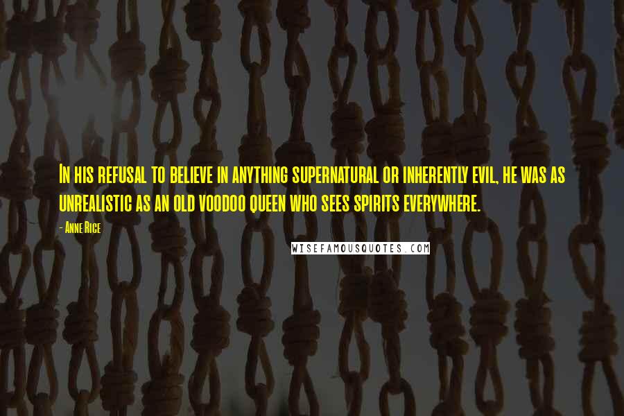 Anne Rice Quotes: In his refusal to believe in anything supernatural or inherently evil, he was as unrealistic as an old voodoo queen who sees spirits everywhere.