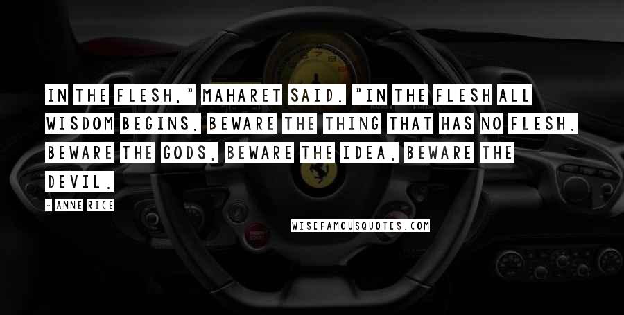 Anne Rice Quotes: In the flesh," Maharet said. "In the flesh all wisdom begins. Beware the thing that has no flesh. Beware the gods, beware the idea, beware the devil.