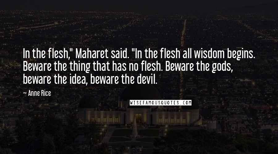 Anne Rice Quotes: In the flesh," Maharet said. "In the flesh all wisdom begins. Beware the thing that has no flesh. Beware the gods, beware the idea, beware the devil.