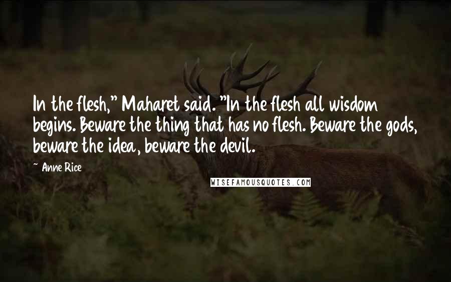 Anne Rice Quotes: In the flesh," Maharet said. "In the flesh all wisdom begins. Beware the thing that has no flesh. Beware the gods, beware the idea, beware the devil.