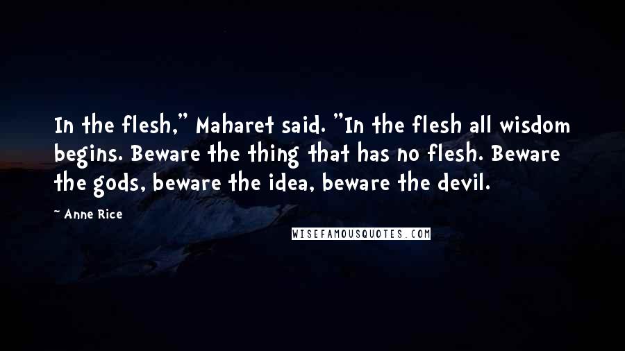 Anne Rice Quotes: In the flesh," Maharet said. "In the flesh all wisdom begins. Beware the thing that has no flesh. Beware the gods, beware the idea, beware the devil.