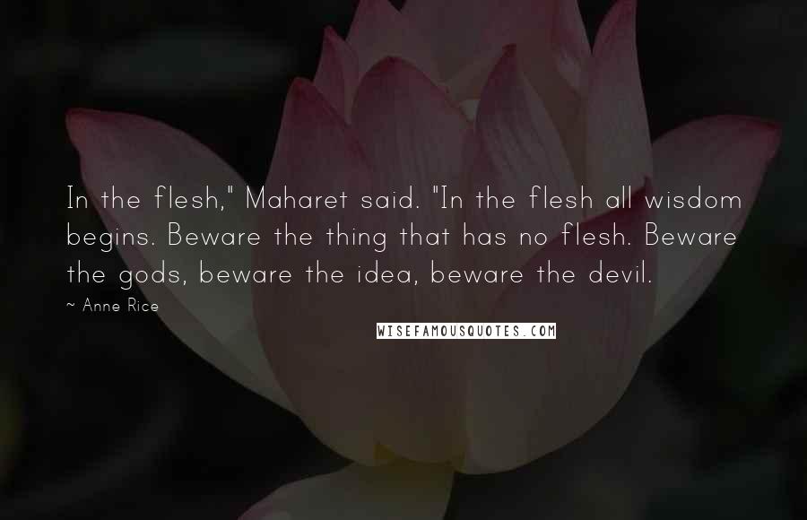 Anne Rice Quotes: In the flesh," Maharet said. "In the flesh all wisdom begins. Beware the thing that has no flesh. Beware the gods, beware the idea, beware the devil.