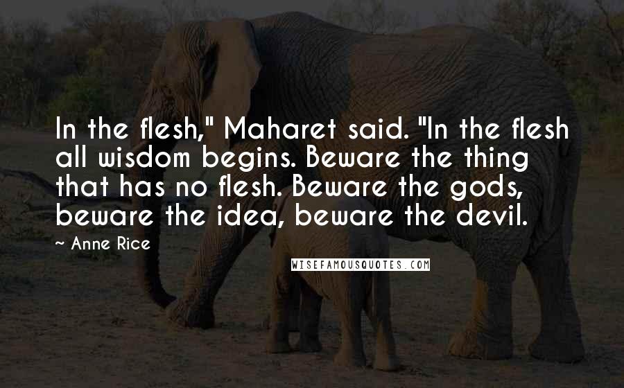 Anne Rice Quotes: In the flesh," Maharet said. "In the flesh all wisdom begins. Beware the thing that has no flesh. Beware the gods, beware the idea, beware the devil.