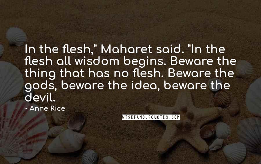 Anne Rice Quotes: In the flesh," Maharet said. "In the flesh all wisdom begins. Beware the thing that has no flesh. Beware the gods, beware the idea, beware the devil.