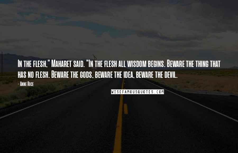 Anne Rice Quotes: In the flesh," Maharet said. "In the flesh all wisdom begins. Beware the thing that has no flesh. Beware the gods, beware the idea, beware the devil.