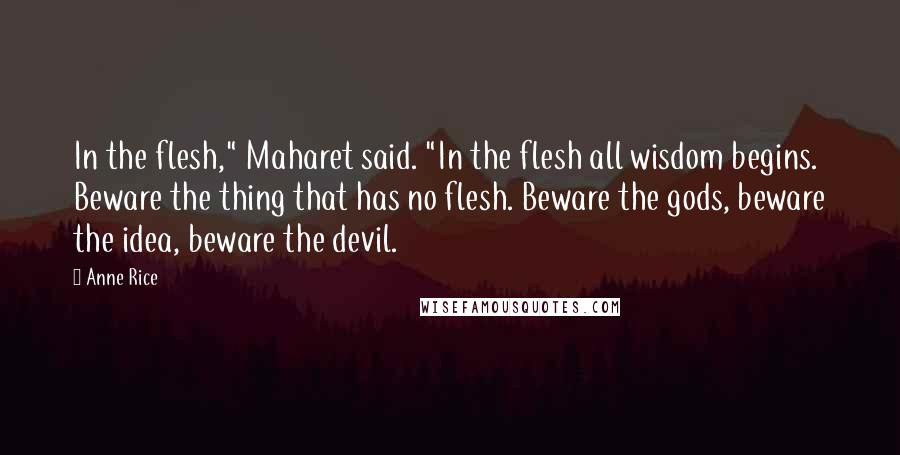 Anne Rice Quotes: In the flesh," Maharet said. "In the flesh all wisdom begins. Beware the thing that has no flesh. Beware the gods, beware the idea, beware the devil.