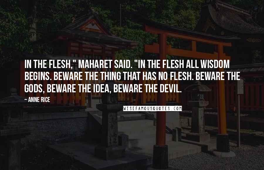 Anne Rice Quotes: In the flesh," Maharet said. "In the flesh all wisdom begins. Beware the thing that has no flesh. Beware the gods, beware the idea, beware the devil.