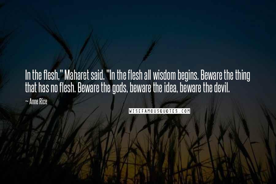 Anne Rice Quotes: In the flesh," Maharet said. "In the flesh all wisdom begins. Beware the thing that has no flesh. Beware the gods, beware the idea, beware the devil.