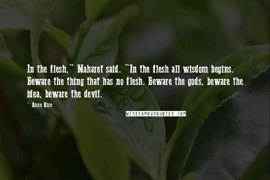 Anne Rice Quotes: In the flesh," Maharet said. "In the flesh all wisdom begins. Beware the thing that has no flesh. Beware the gods, beware the idea, beware the devil.