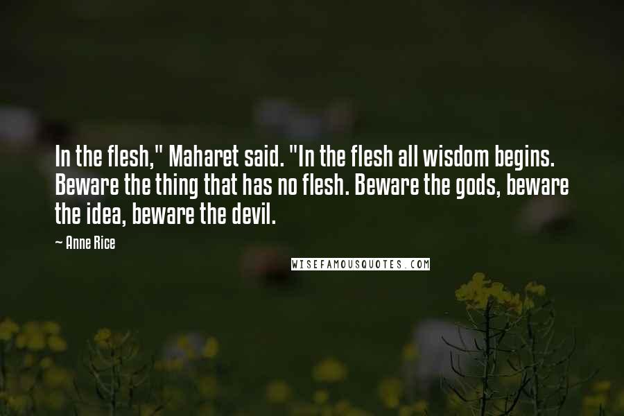 Anne Rice Quotes: In the flesh," Maharet said. "In the flesh all wisdom begins. Beware the thing that has no flesh. Beware the gods, beware the idea, beware the devil.